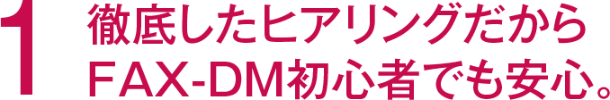 1 徹底したヒアリングだからFAX-DM初心者でも安心。