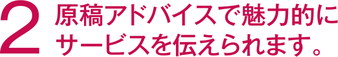 	2 原稿アドバイスで魅力的のサービスを伝えられます。