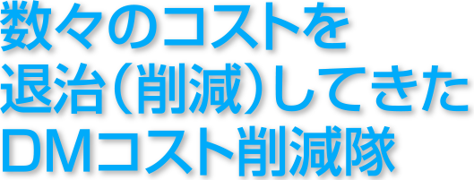 数々のコストを退治（削減）してきたＤＭコスト削減隊